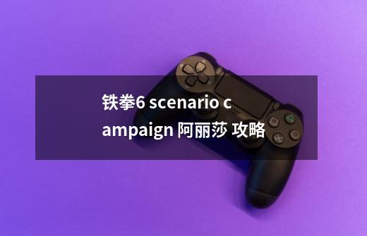 铁拳6 scenario campaign 阿丽莎 攻略-第1张-游戏信息-龙启网