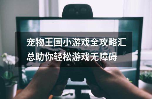 宠物王国小游戏全攻略汇总助你轻松游戏无障碍-第1张-游戏信息-龙启网