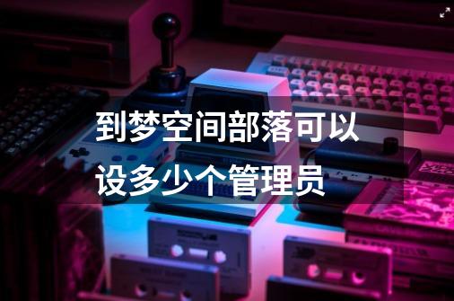 到梦空间部落可以设多少个管理员-第1张-游戏信息-龙启网