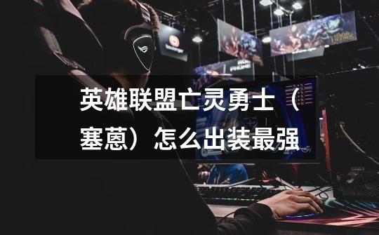 英雄联盟亡灵勇士（塞蒽）怎么出装最强-第1张-游戏信息-龙启网