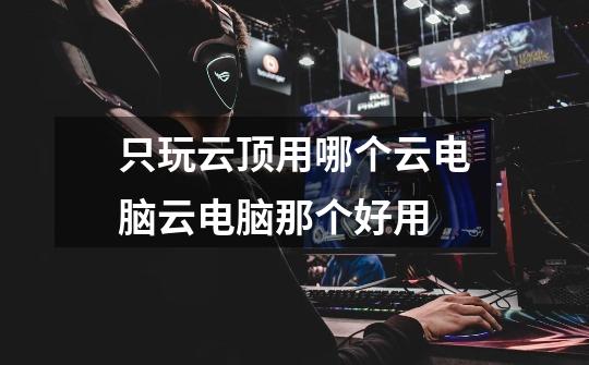 只玩云顶用哪个云电脑云电脑那个好用-第1张-游戏信息-龙启网