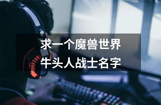 求一个魔兽世界牛头人战士名字-第1张-游戏信息-龙启网