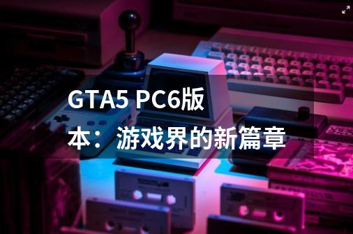 GTA5 PC6版本:游戏界的新篇章-第1张-游戏信息-龙启网