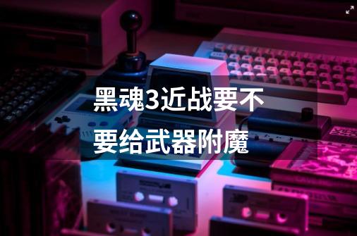 黑魂3近战要不要给武器附魔-第1张-游戏信息-龙启网