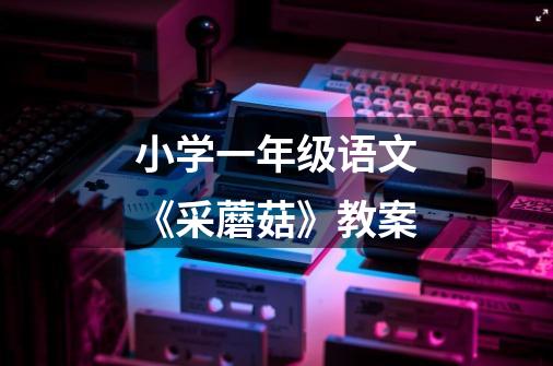 小学一年级语文《采蘑菇》教案-第1张-游戏信息-龙启网
