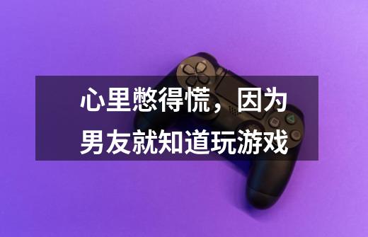 心里憋得慌,因为男友就知道玩游戏-第1张-游戏信息-龙启网