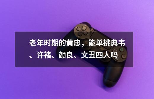 老年时期的黄忠,能单挑典韦、许褚、颜良、文丑四人吗-第1张-游戏信息-龙启网