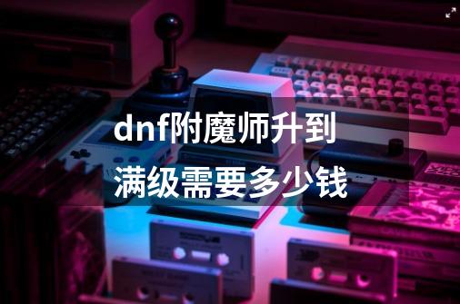 dnf附魔师升到满级需要多少钱-第1张-游戏信息-龙启网