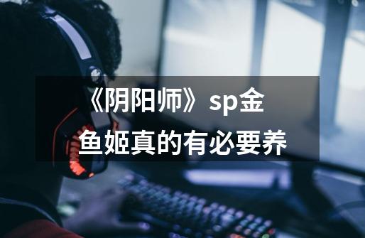 《阴阳师》sp金鱼姬真的有必要养-第1张-游戏信息-龙启网