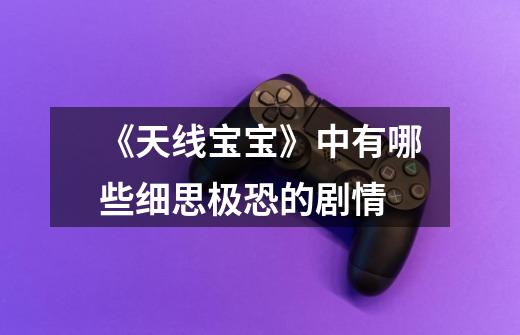 《天线宝宝》中有哪些细思极恐的剧情-第1张-游戏信息-龙启网