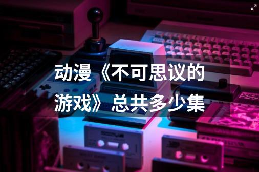 动漫《不可思议的游戏》总共多少集-第1张-游戏信息-龙启网
