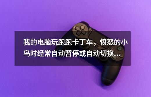 我的电脑玩跑跑卡丁车，愤怒的小鸟时经常自动暂停或自动切换到桌面-第1张-游戏信息-龙启网