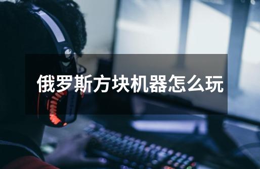 俄罗斯方块机器怎么玩-第1张-游戏信息-龙启网