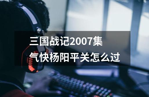 三国战记2007集气快杨阳平关怎么过-第1张-游戏信息-龙启网