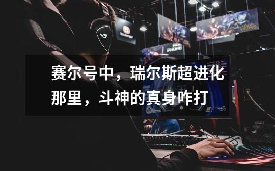 赛尔号中，瑞尔斯超进化那里，斗神的真身咋打-第1张-游戏信息-龙启网
