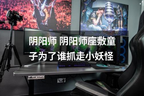 阴阳师 阴阳师座敷童子为了谁抓走小妖怪-第1张-游戏信息-龙启网