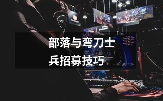 部落与弯刀士兵招募技巧-第1张-游戏信息-龙启网