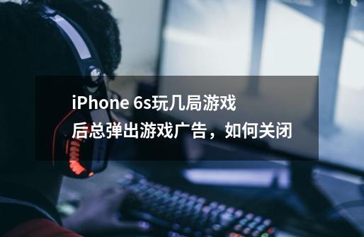 iPhone 6s玩几局游戏后总弹出游戏广告,如何关闭-第1张-游戏信息-龙启网