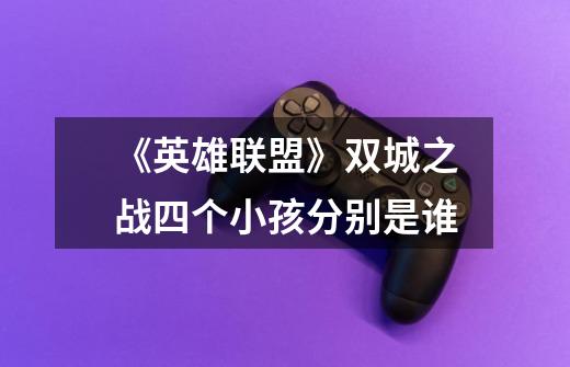《英雄联盟》双城之战四个小孩分别是谁-第1张-游戏信息-龙启网