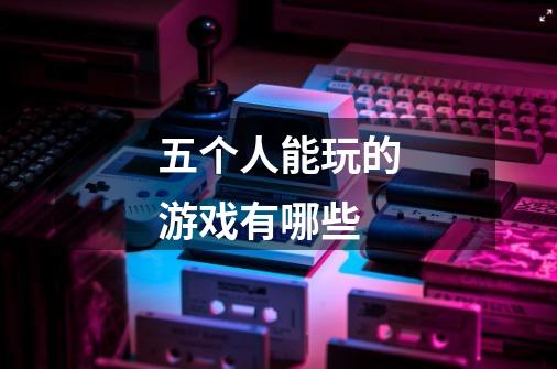 五个人能玩的游戏有哪些-第1张-游戏信息-龙启网