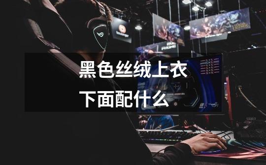 黑色丝绒上衣下面配什么-第1张-游戏信息-龙启网