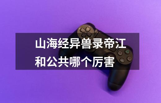 山海经异兽录帝江和公共哪个厉害-第1张-游戏信息-龙启网