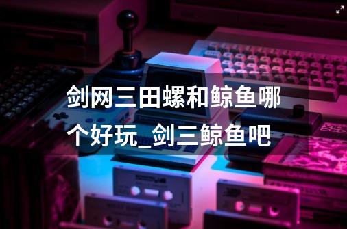 剑网三田螺和鲸鱼哪个好玩_剑三鲸鱼吧-第1张-游戏信息-龙启网