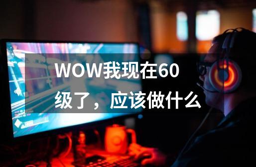 WOW我现在60级了，应该做什么-第1张-游戏信息-龙启网