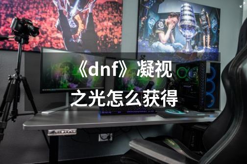 《dnf》凝视之光怎么获得-第1张-游戏信息-龙启网