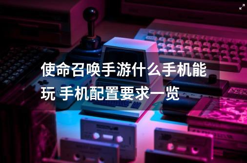 使命召唤手游什么手机能玩 手机配置要求一览-第1张-游戏信息-龙启网