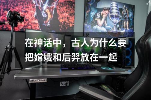 在神话中，古人为什么要把嫦娥和后羿放在一起-第1张-游戏信息-龙启网