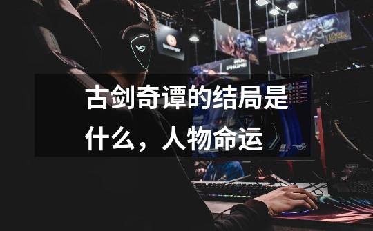 古剑奇谭的结局是什么,人物命运-第1张-游戏信息-龙启网