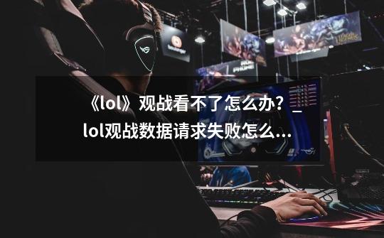 《lol》观战看不了怎么办?_lol观战数据请求失败怎么解决的-第1张-游戏信息-龙启网