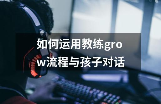 如何运用教练grow流程与孩子对话-第1张-游戏信息-龙启网