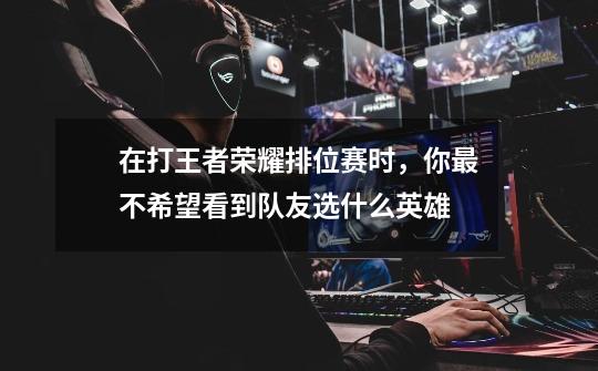 在打王者荣耀排位赛时,你最不希望看到队友选什么英雄-第1张-游戏信息-龙启网