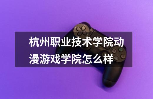 杭州职业技术学院动漫游戏学院怎么样-第1张-游戏信息-龙启网