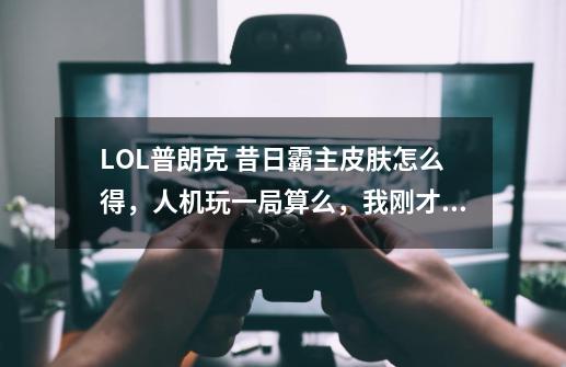 LOL普朗克 昔日霸主皮肤怎么得，人机玩一局算么，我刚才玩了一局还没给。-第1张-游戏信息-龙启网