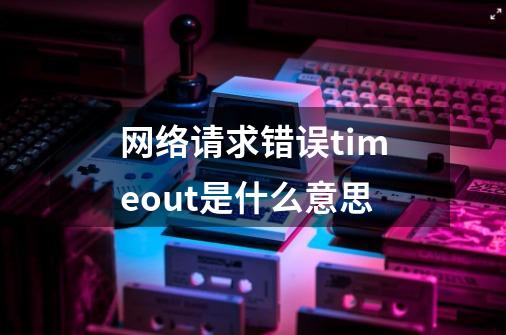 网络请求错误timeout是什么意思-第1张-游戏信息-龙启网