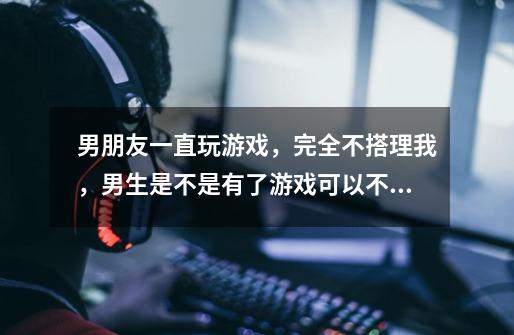 男朋友一直玩游戏,完全不搭理我,男生是不是有了游戏可以不要女朋友-第1张-游戏信息-龙启网