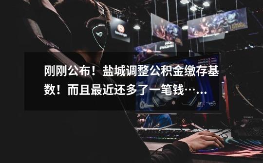 刚刚公布!盐城调整公积金缴存基数!而且最近还多了一笔钱……-第1张-游戏信息-龙启网