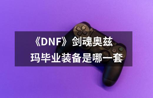 《DNF》剑魂奥兹玛毕业装备是哪一套-第1张-游戏信息-龙启网