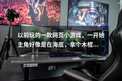以前玩的一款网页小游戏，一开始主角好像是在海底，拿个木棍杀怪是冒险类的，一关一关好像是进洞里面杀-第1张-游戏信息-龙启网