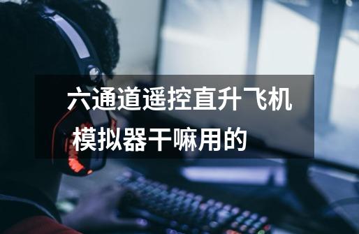 六通道遥控直升飞机 模拟器干嘛用的-第1张-游戏信息-龙启网