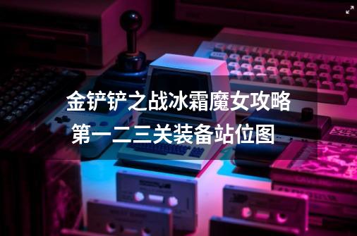 金铲铲之战冰霜魔女攻略 第一二三关装备站位图-第1张-游戏信息-龙启网