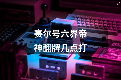 赛尔号六界帝神翻牌几点打-第1张-游戏信息-龙启网