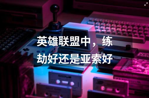 英雄联盟中,练劫好还是亚索好-第1张-游戏信息-龙启网