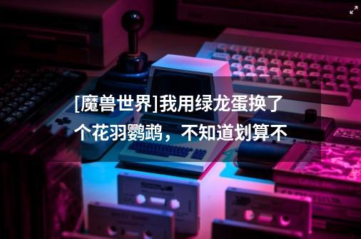 [魔兽世界]我用绿龙蛋换了个花羽鹦鹉，不知道划算不-第1张-游戏信息-龙启网