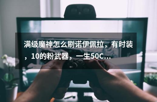 满级魔神怎么刷诺伊佩拉,有时装,+10的粉武器,一生50CC套。该带哪些药剂-第1张-游戏信息-龙启网