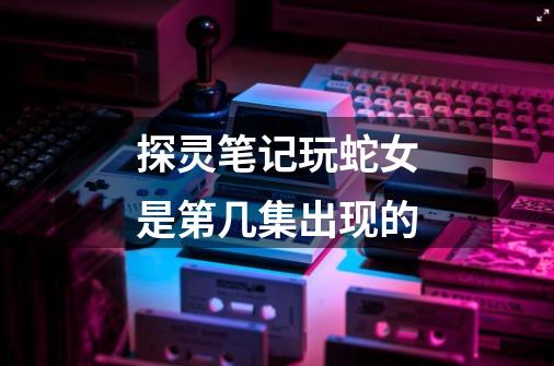 探灵笔记玩蛇女是第几集出现的-第1张-游戏信息-龙启网