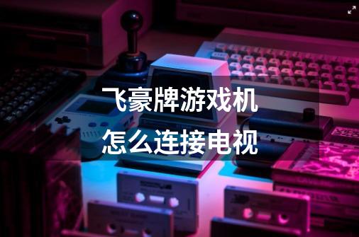 飞豪牌游戏机怎么连接电视-第1张-游戏信息-龙启网